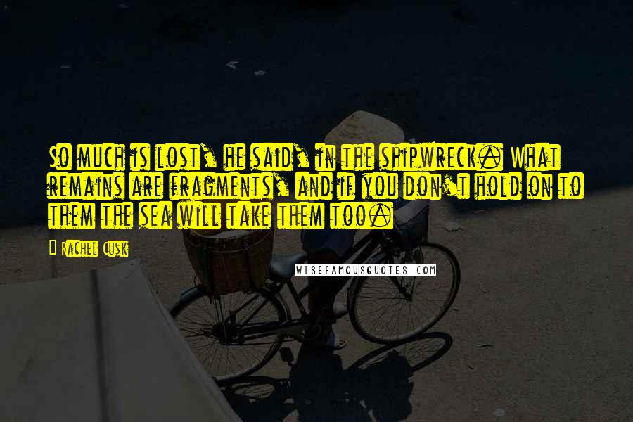 Rachel Cusk Quotes: So much is lost, he said, in the shipwreck. What remains are fragments, and if you don't hold on to them the sea will take them too.