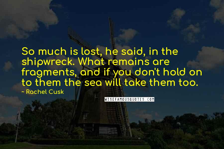 Rachel Cusk Quotes: So much is lost, he said, in the shipwreck. What remains are fragments, and if you don't hold on to them the sea will take them too.