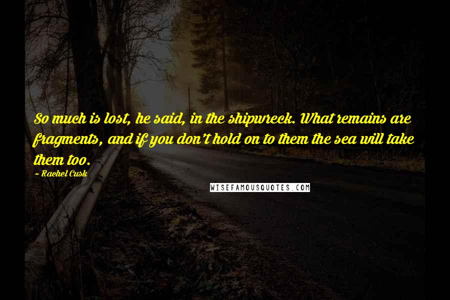 Rachel Cusk Quotes: So much is lost, he said, in the shipwreck. What remains are fragments, and if you don't hold on to them the sea will take them too.