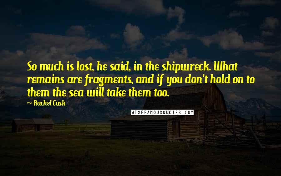 Rachel Cusk Quotes: So much is lost, he said, in the shipwreck. What remains are fragments, and if you don't hold on to them the sea will take them too.