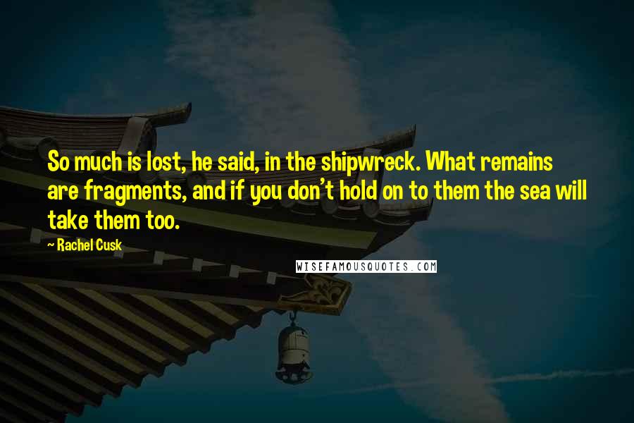 Rachel Cusk Quotes: So much is lost, he said, in the shipwreck. What remains are fragments, and if you don't hold on to them the sea will take them too.