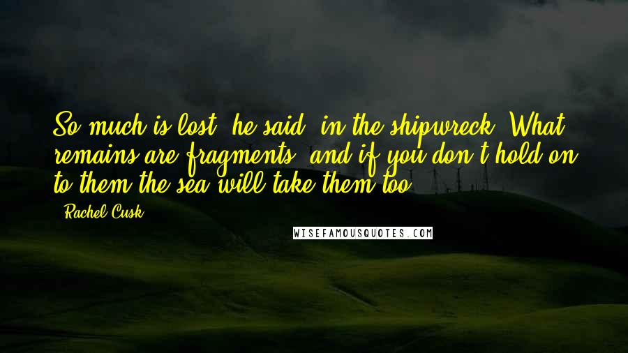 Rachel Cusk Quotes: So much is lost, he said, in the shipwreck. What remains are fragments, and if you don't hold on to them the sea will take them too.