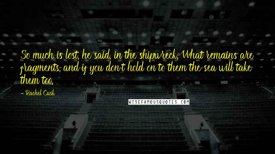 Rachel Cusk Quotes: So much is lost, he said, in the shipwreck. What remains are fragments, and if you don't hold on to them the sea will take them too.