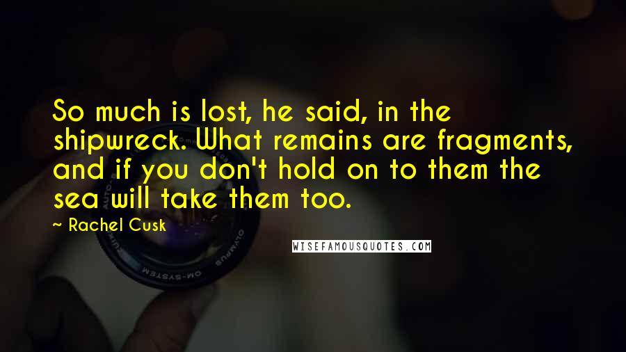 Rachel Cusk Quotes: So much is lost, he said, in the shipwreck. What remains are fragments, and if you don't hold on to them the sea will take them too.