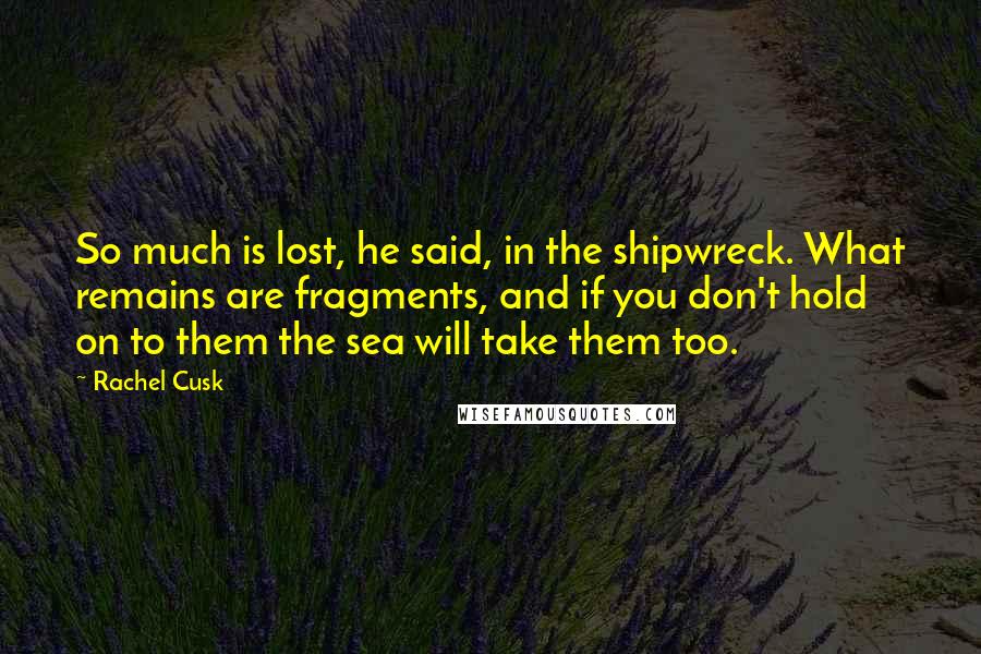 Rachel Cusk Quotes: So much is lost, he said, in the shipwreck. What remains are fragments, and if you don't hold on to them the sea will take them too.