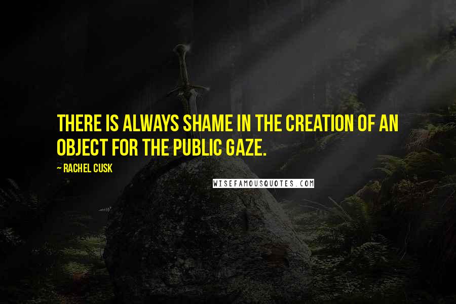 Rachel Cusk Quotes: There is always shame in the creation of an object for the public gaze.