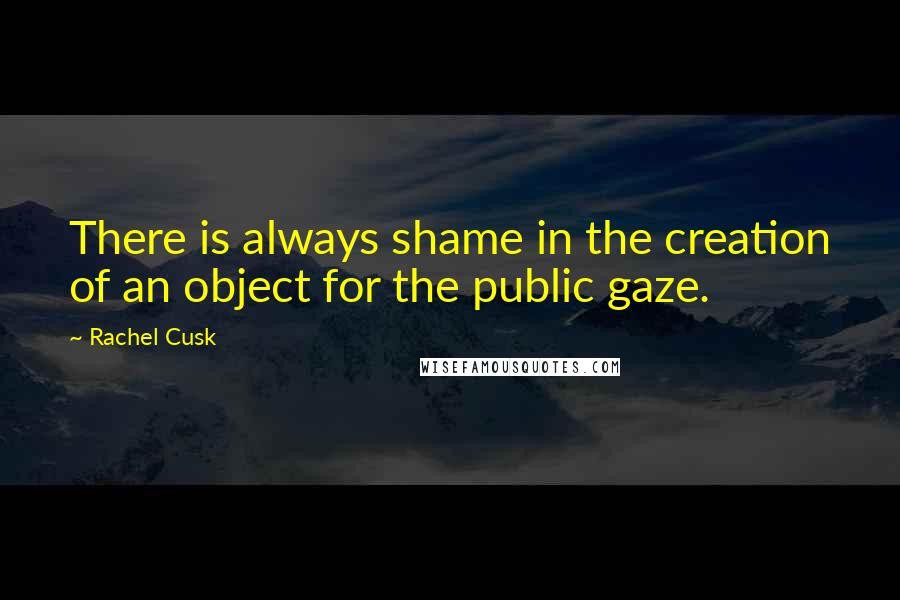 Rachel Cusk Quotes: There is always shame in the creation of an object for the public gaze.