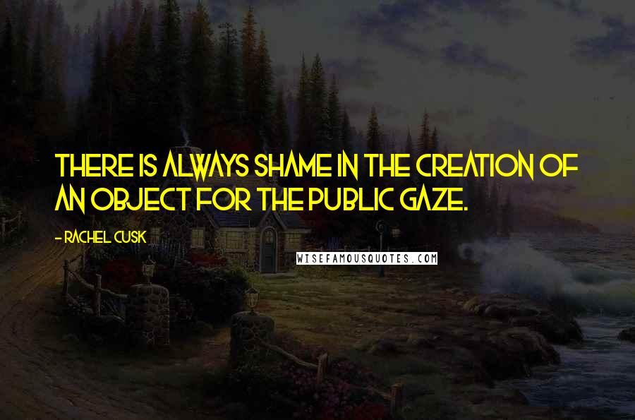 Rachel Cusk Quotes: There is always shame in the creation of an object for the public gaze.