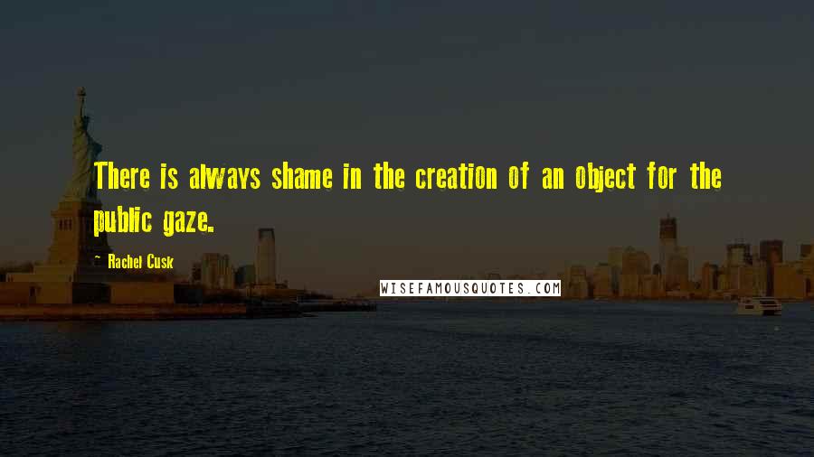 Rachel Cusk Quotes: There is always shame in the creation of an object for the public gaze.