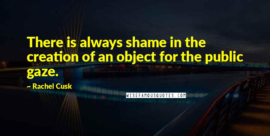 Rachel Cusk Quotes: There is always shame in the creation of an object for the public gaze.