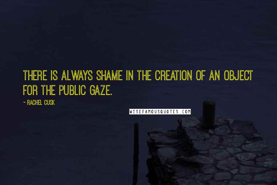 Rachel Cusk Quotes: There is always shame in the creation of an object for the public gaze.