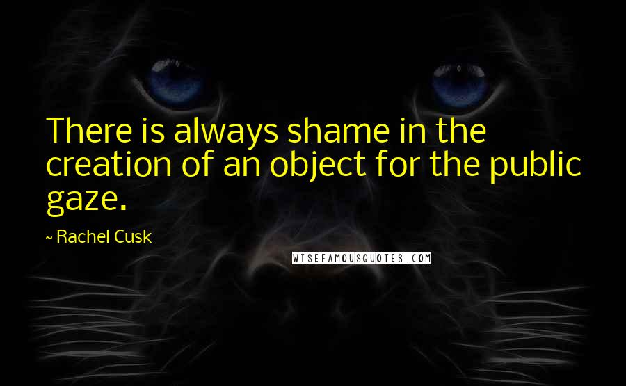 Rachel Cusk Quotes: There is always shame in the creation of an object for the public gaze.