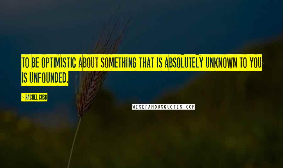 Rachel Cusk Quotes: To be optimistic about something that is absolutely unknown to you is unfounded.