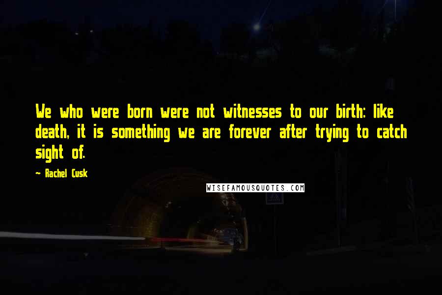 Rachel Cusk Quotes: We who were born were not witnesses to our birth: like death, it is something we are forever after trying to catch sight of.