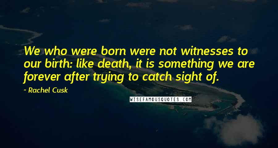 Rachel Cusk Quotes: We who were born were not witnesses to our birth: like death, it is something we are forever after trying to catch sight of.
