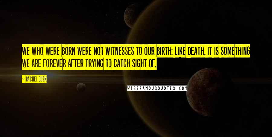 Rachel Cusk Quotes: We who were born were not witnesses to our birth: like death, it is something we are forever after trying to catch sight of.
