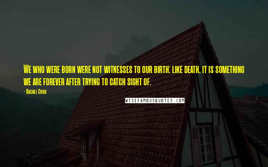 Rachel Cusk Quotes: We who were born were not witnesses to our birth: like death, it is something we are forever after trying to catch sight of.