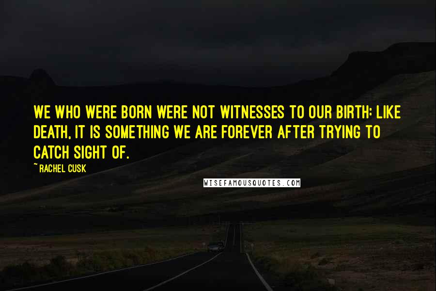 Rachel Cusk Quotes: We who were born were not witnesses to our birth: like death, it is something we are forever after trying to catch sight of.