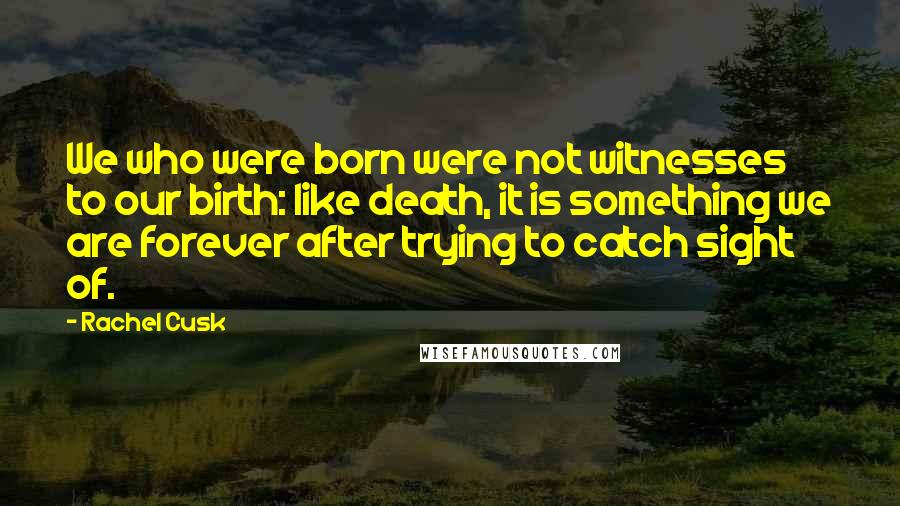 Rachel Cusk Quotes: We who were born were not witnesses to our birth: like death, it is something we are forever after trying to catch sight of.