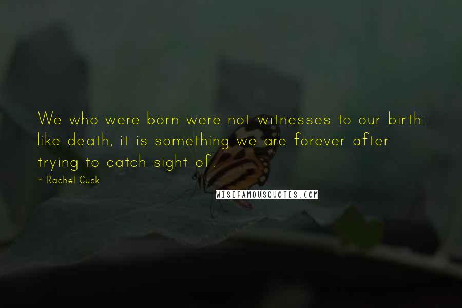 Rachel Cusk Quotes: We who were born were not witnesses to our birth: like death, it is something we are forever after trying to catch sight of.