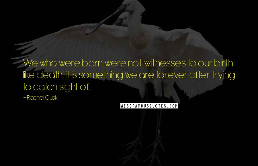 Rachel Cusk Quotes: We who were born were not witnesses to our birth: like death, it is something we are forever after trying to catch sight of.