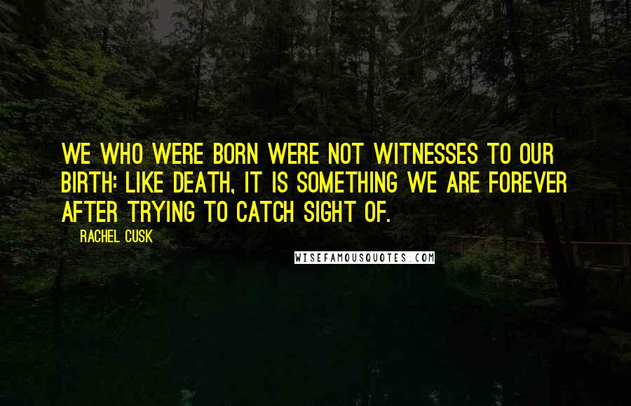 Rachel Cusk Quotes: We who were born were not witnesses to our birth: like death, it is something we are forever after trying to catch sight of.