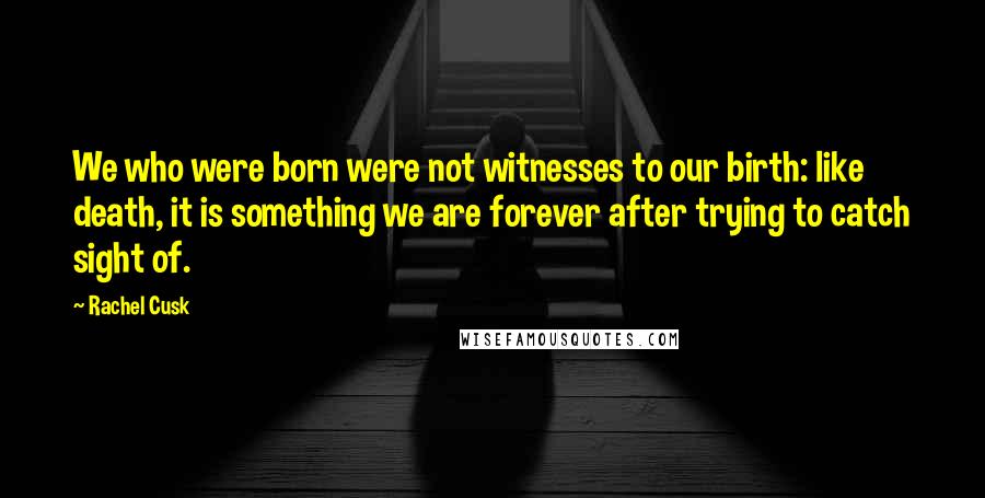 Rachel Cusk Quotes: We who were born were not witnesses to our birth: like death, it is something we are forever after trying to catch sight of.