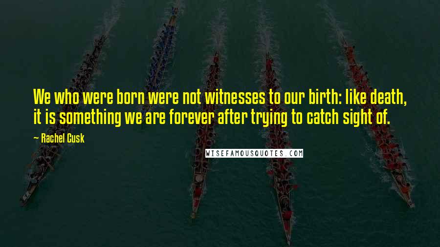 Rachel Cusk Quotes: We who were born were not witnesses to our birth: like death, it is something we are forever after trying to catch sight of.