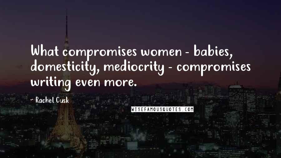 Rachel Cusk Quotes: What compromises women - babies, domesticity, mediocrity - compromises writing even more.