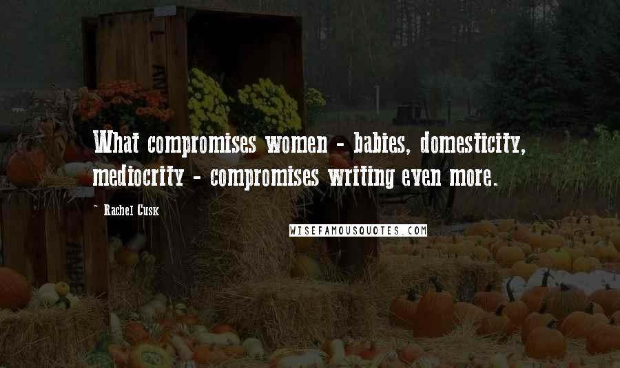 Rachel Cusk Quotes: What compromises women - babies, domesticity, mediocrity - compromises writing even more.