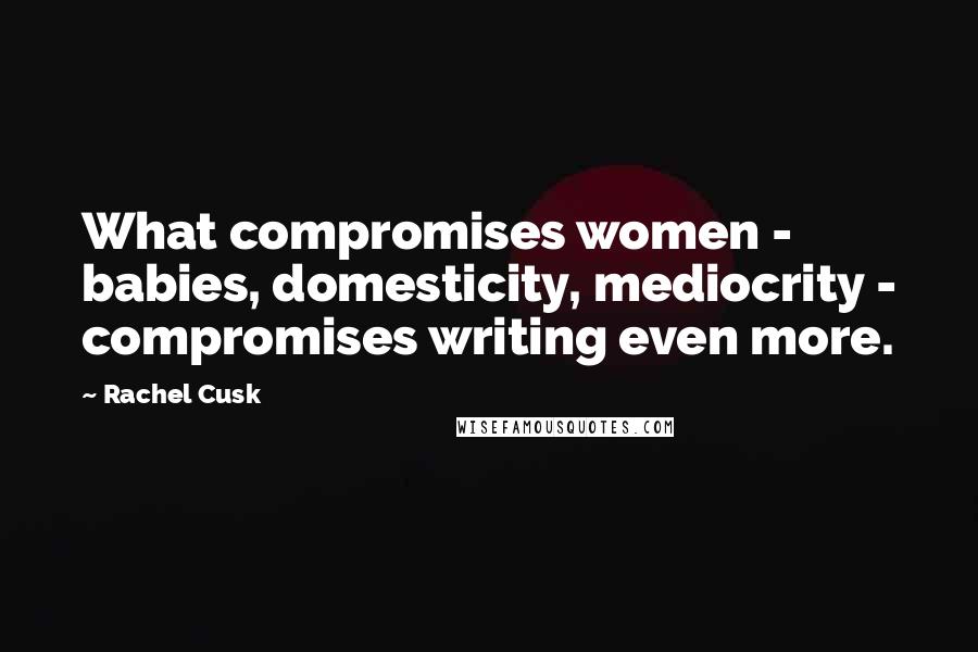 Rachel Cusk Quotes: What compromises women - babies, domesticity, mediocrity - compromises writing even more.