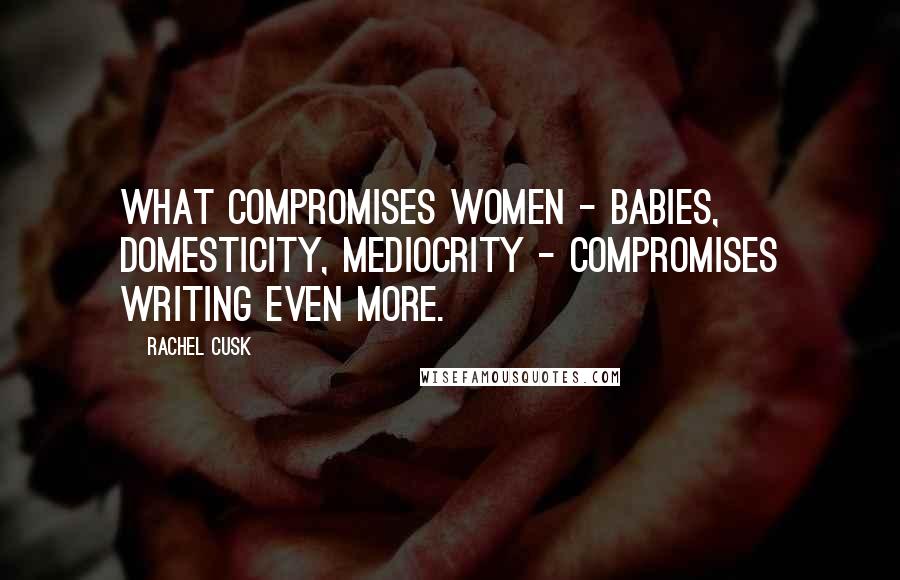 Rachel Cusk Quotes: What compromises women - babies, domesticity, mediocrity - compromises writing even more.