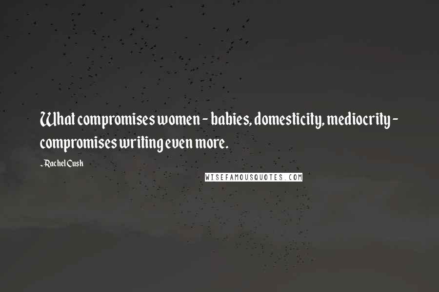 Rachel Cusk Quotes: What compromises women - babies, domesticity, mediocrity - compromises writing even more.