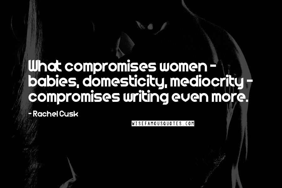 Rachel Cusk Quotes: What compromises women - babies, domesticity, mediocrity - compromises writing even more.