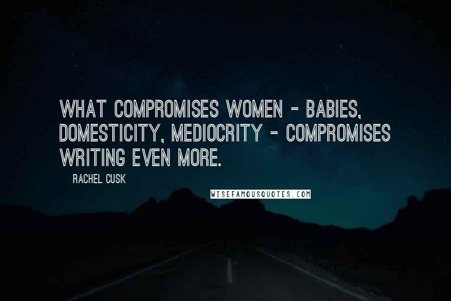 Rachel Cusk Quotes: What compromises women - babies, domesticity, mediocrity - compromises writing even more.