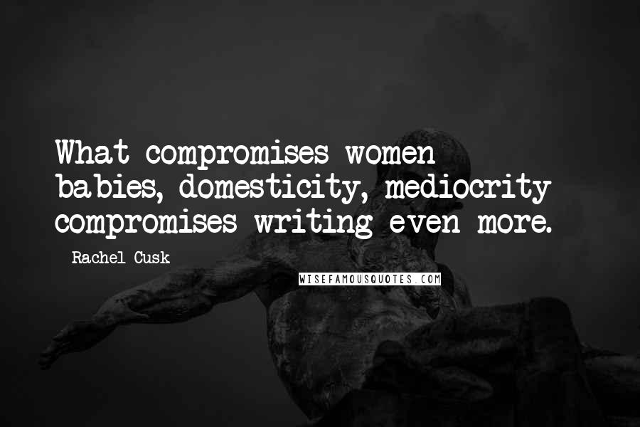 Rachel Cusk Quotes: What compromises women - babies, domesticity, mediocrity - compromises writing even more.