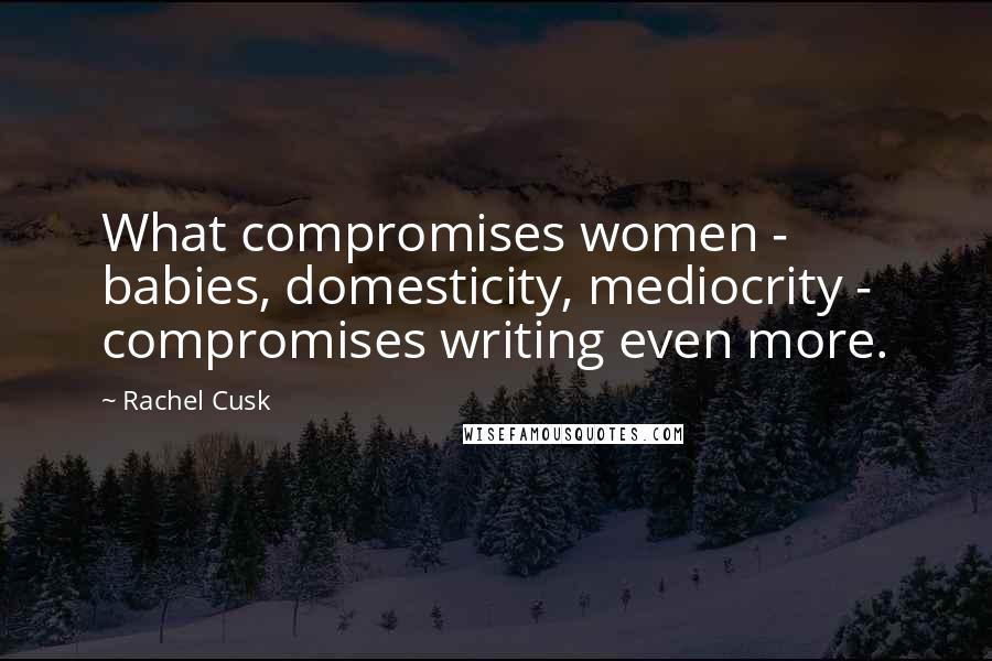 Rachel Cusk Quotes: What compromises women - babies, domesticity, mediocrity - compromises writing even more.