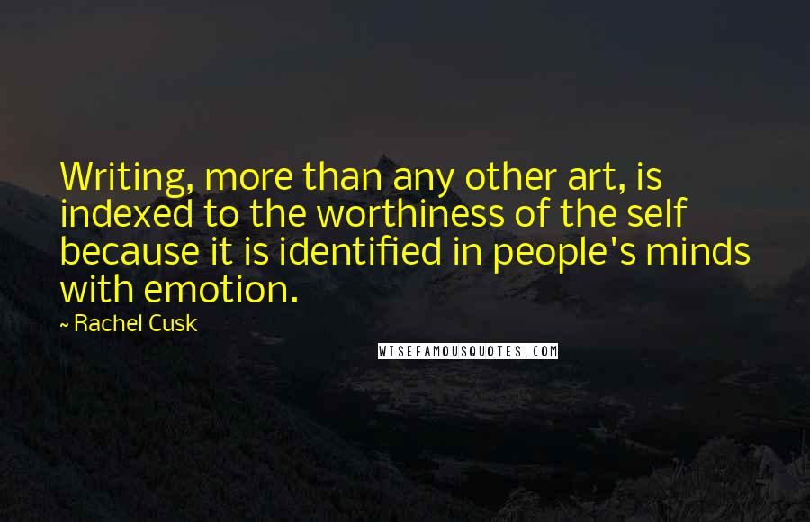 Rachel Cusk Quotes: Writing, more than any other art, is indexed to the worthiness of the self because it is identified in people's minds with emotion.