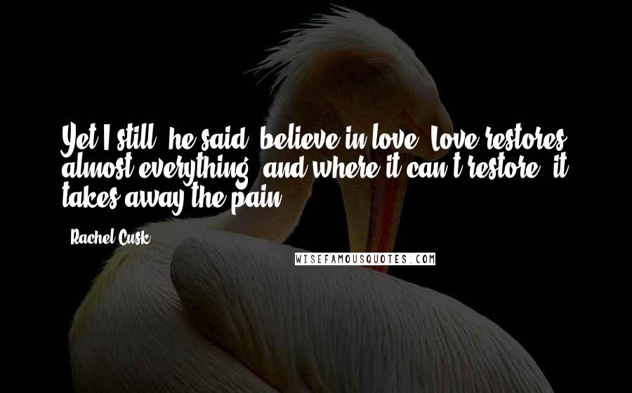 Rachel Cusk Quotes: Yet I still, he said, believe in love. Love restores almost everything, and where it can't restore, it takes away the pain.