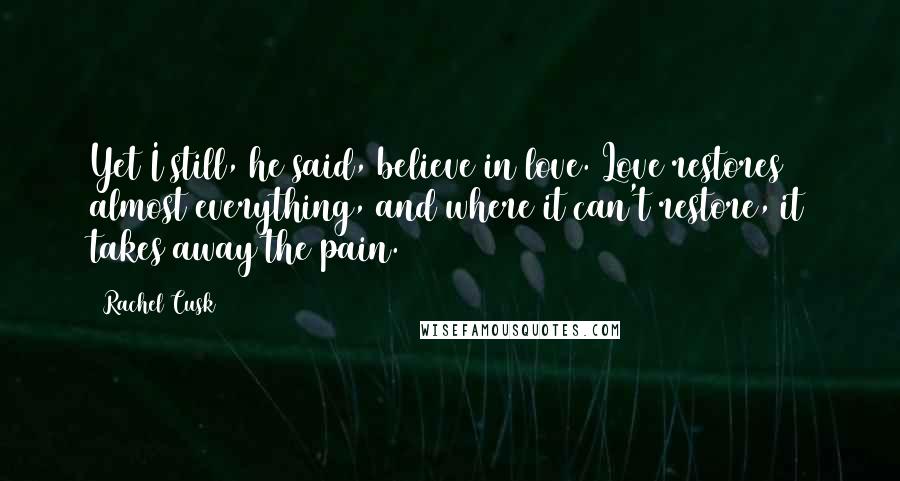 Rachel Cusk Quotes: Yet I still, he said, believe in love. Love restores almost everything, and where it can't restore, it takes away the pain.
