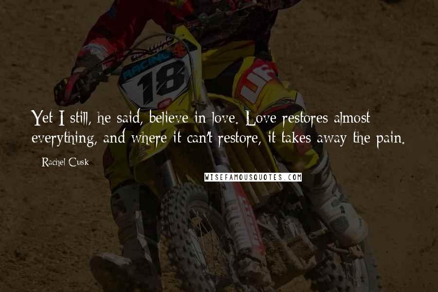 Rachel Cusk Quotes: Yet I still, he said, believe in love. Love restores almost everything, and where it can't restore, it takes away the pain.