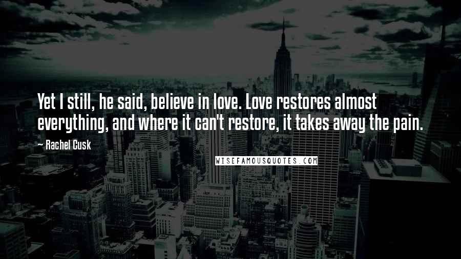 Rachel Cusk Quotes: Yet I still, he said, believe in love. Love restores almost everything, and where it can't restore, it takes away the pain.