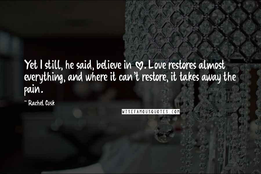 Rachel Cusk Quotes: Yet I still, he said, believe in love. Love restores almost everything, and where it can't restore, it takes away the pain.