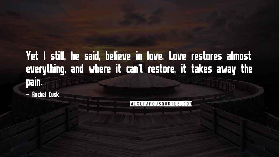 Rachel Cusk Quotes: Yet I still, he said, believe in love. Love restores almost everything, and where it can't restore, it takes away the pain.