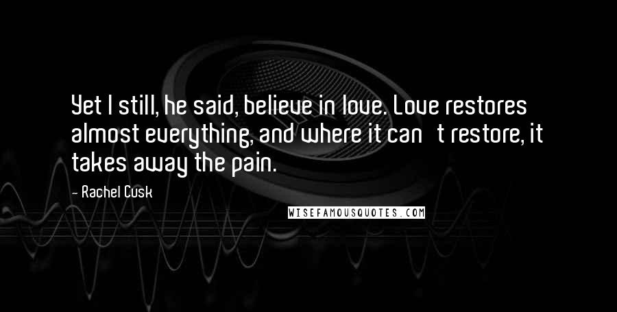 Rachel Cusk Quotes: Yet I still, he said, believe in love. Love restores almost everything, and where it can't restore, it takes away the pain.