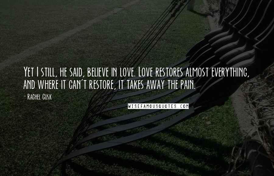 Rachel Cusk Quotes: Yet I still, he said, believe in love. Love restores almost everything, and where it can't restore, it takes away the pain.