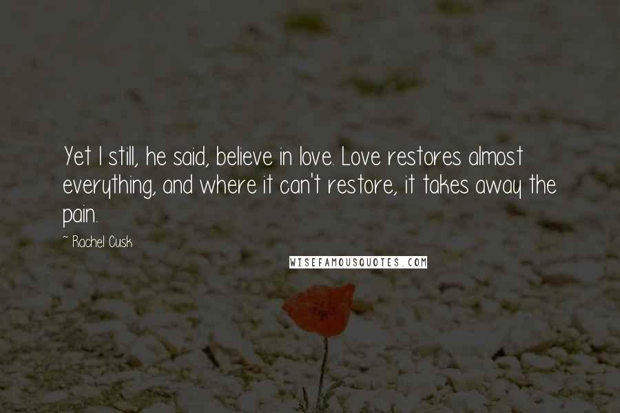 Rachel Cusk Quotes: Yet I still, he said, believe in love. Love restores almost everything, and where it can't restore, it takes away the pain.