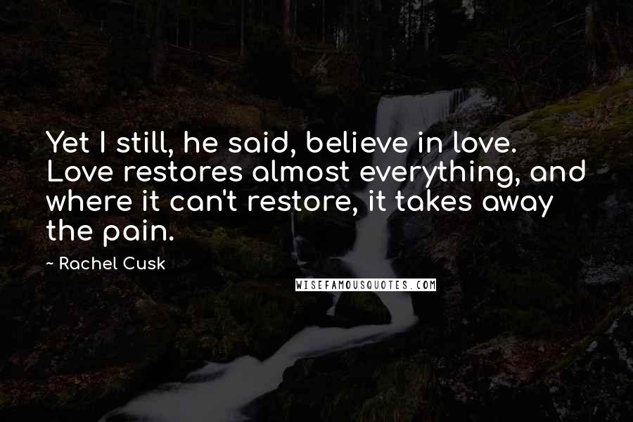 Rachel Cusk Quotes: Yet I still, he said, believe in love. Love restores almost everything, and where it can't restore, it takes away the pain.