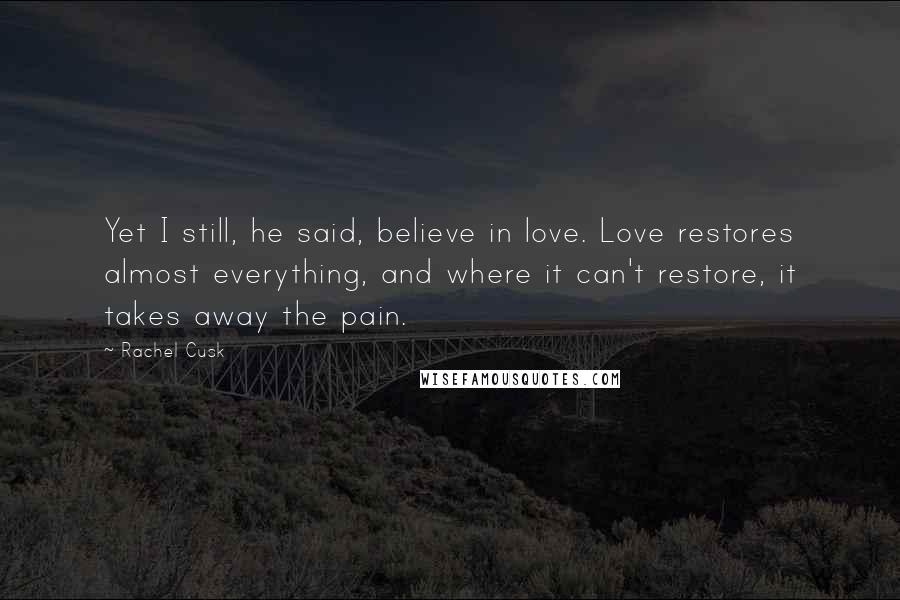 Rachel Cusk Quotes: Yet I still, he said, believe in love. Love restores almost everything, and where it can't restore, it takes away the pain.