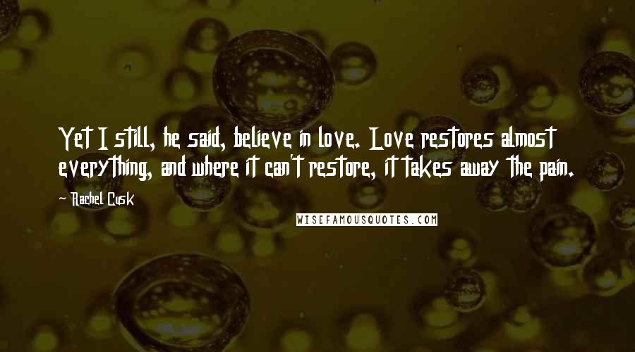 Rachel Cusk Quotes: Yet I still, he said, believe in love. Love restores almost everything, and where it can't restore, it takes away the pain.